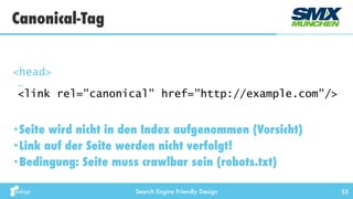 Search Engine Friendly Design 55
•Seite wird nicht in den Index aufgenommen (Vorsicht)
•Link auf der Seite werden nicht verfolgt!
•Bedingung: Seite muss crawlbar sein (robots.txt)
Canonical-Tag
<head> 
… 
<link rel="canonical" href="http://example.com"/>
 