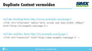 Search Engine Friendly Design 94
Auf der Desktop-Seite http://www.example.com/page-1
<link rel="alternate" media="only screen and (max-width: 640px)"
href="http://m.example.com/page-1">
Auf der mobilen Seite http://m.example.com/page-1
<link rel="canonical" href="http://www.example.com/page-1" >
Duplicate Content vermeiden
 