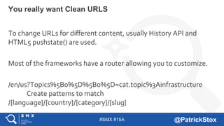 #SMX #15A @PatrickStox
You really want Clean URLS
To change URLs for different content, usually History API and
HTML5 pushstate() are used.
Most of the frameworks have a router allowing you to customize.
/en/us?Topics%5B0%5D%5B0%5D=cat.topic%3Ainfrastructure
Create patterns to match
/{language}/{country}/{category}/{slug}
 