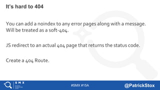 #SMX #15A @PatrickStox
It’s hard to 404
You can add a noindex to any error pages along with a message.
Will be treated as a soft-404.
JS redirect to an actual 404 page that returns the status code.
Create a 404 Route.
 