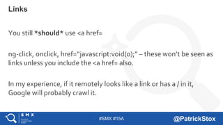 #SMX #15A @PatrickStox
Links
You still *should* use <a href=
ng-click, onclick, href=“javascript:void(0);” – these won’t be seen as
links unless you include the <a href= also.
In my experience, if it remotely looks like a link or has a / in it,
Google will probably crawl it.
 