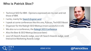 #SMX #15A @PatrickStox
• Technical SEO for IBM - Opinions expressed are my own and not
those of IBM.
• I write, mainly for Search Engine Land
• I speak at some conferences like this one, Pubcon, TechSEO Boost
• Organizer for the Raleigh SEO Meetup (most successful in US)
• We also run a conference, the Raleigh SEO Conference
• Also the Beer & SEO Meetup (because beer)
• 2017 US Search Awards Judge, 2017 UK Search Awards Judge, 2018
Interactive Marketing Awards Judge
Who is Patrick Stox?
 