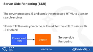 #SMX #15A @PatrickStox
The server processes JS and sends the processed HTML to users or
search engines.
Slower TTFB unless you cache, will work for the ~2% of users with
JS disabled.
Server-Side Rendering (SSR)
 