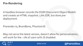 #SMX #15A @PatrickStox
A headless browser records the DOM (Document Object Model)
and creates an HTML snapshot. Like SSR, but done pre-
deployment.
Prerender.io, BromBone, PhantomJS
May not serve the latest version, doesn’t allow for personalization,
will work for the ~2% of users with JS disabled.
Pre-Rendering
 