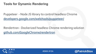 #SMX #15A @PatrickStox
Puppeteer - Node JS library to control headless Chrome
developers.google.com/web/tools/puppeteer/
Rendertron - Dockerized headless Chrome rendering solution
github.com/GoogleChrome/rendertron
Tools for Dynamic Rendering
 