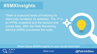 #SMX #15A @PatrickStox
Share these #SMXInsights on your social channels!
#SMXInsights
There is a second wave of indexing for
client side rendered JS websites. The 1st is
an HTML snapshot and the second one
comes later, after the Web Rendering
Service (WRS) processes the code.
 