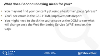 #SMX #15A @PatrickStox
What does Second Indexing mean for you?
• You may not find your content yet using site:domain/page “phrase”
• You’ll see errors in the GSC HTML Improvements Report
• You might need to check the source code vs the DOM to see what
will change once the Web Rendering Service (WRS) renders the
page
 