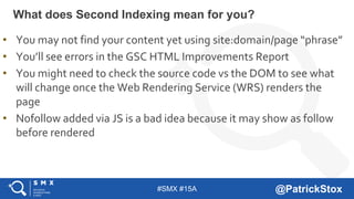 #SMX #15A @PatrickStox
What does Second Indexing mean for you?
• You may not find your content yet using site:domain/page “phrase”
• You’ll see errors in the GSC HTML Improvements Report
• You might need to check the source code vs the DOM to see what
will change once the Web Rendering Service (WRS) renders the
page
• Nofollow added via JS is a bad idea because it may show as follow
before rendered
 