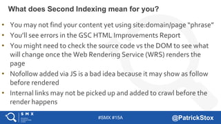 #SMX #15A @PatrickStox
What does Second Indexing mean for you?
• You may not find your content yet using site:domain/page “phrase”
• You’ll see errors in the GSC HTML Improvements Report
• You might need to check the source code vs the DOM to see what
will change once the Web Rendering Service (WRS) renders the
page
• Nofollow added via JS is a bad idea because it may show as follow
before rendered
• Internal links may not be picked up and added to crawl before the
render happens
 