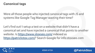 #SMX #15A @PatrickStox
Canonical tags
Were all those people who injected canonical tags with JS and
systems like Google Tag Manager wasting their time?
Let’s find out! I setup a test on a website that didn’t have a
canonical set and have injected a canonical that points to another
website. Is https://www.stoxseo.com/ indexed as
https://patrickstox.com/? Search Google for info:stoxseo.com
 
