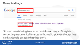 #SMX #15A @PatrickStox
Canonical tags
Stoxseo.com is being treated as patrickstox.com, so Google is
respecting my canonical inserted with JavaScript even though they
said at Google I/O 2018 that they don’t.
 