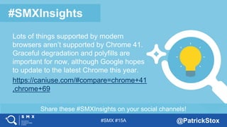 #SMX #15A @PatrickStox
Share these #SMXInsights on your social channels!
#SMXInsights
Lots of things supported by modern
browsers aren’t supported by Chrome 41.
Graceful degradation and polyfills are
important for now, although Google hopes
to update to the latest Chrome this year.
https://caniuse.com/#compare=chrome+41
,chrome+69
 