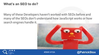 #SMX #15A @PatrickStox
Many of these Developers haven’t worked with SEOs before and
many of the SEOs don’t understand how JavaScript works or how
search engines handle it.
What’s an SEO to do?
 