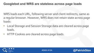 #SMX #15A @PatrickStox
WRS loads each URL, following server and client redirects, same as
a regular browser. However, WRS does not retain state across page
loads:
• Local Storage and Session Storage data are cleared across page
loads.
• HTTP Cookies are cleared across page loads.
Googlebot and WRS are stateless across page loads
 