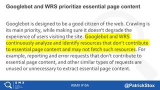 #SMX #15A @PatrickStox
Googlebot is designed to be a good citizen of the web. Crawling is
its main priority, while making sure it doesn't degrade the
experience of users visiting the site. Googlebot and WRS
continuously analyze and identify resources that don’t contribute
to essential page content and may not fetch such resources. For
example, reporting and error requests that don’t contribute to
essential page content, and other similar types of requests are
unused or unnecessary to extract essential page content.
Googlebot and WRS prioritize essential page content
 