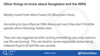 #SMX #15A @PatrickStox
Mostly crawls from West Coast US (Mountain View).
According to Gary Illyes at SMX Advanced 2017 they don’t throttle
speeds when checking mobile sites.
They are very aggressive with caching everything (you may want to
use file versioning). This can lead to some impossible states being
indexed if parts of old files are cached.
Other things to know about Googlebot and the WRS
 