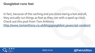 #SMX #15A @PatrickStox
In fact, because of the caching and you know being a bot and all,
they actually run things as fast as they can with a sped up clock.
Check out this post from Tom Anthony
http://www.tomanthony.co.uk/blog/googlebot-javascript-random/
Googlebot runs fast
 