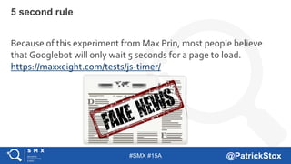 #SMX #15A @PatrickStox
Because of this experiment from Max Prin, most people believe
that Googlebot will only wait 5 seconds for a page to load.
https://maxxeight.com/tests/js-timer/
5 second rule
 