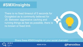 #SMX #15A @PatrickStox
Share these #SMXInsights on your social channels!
#SMXInsights
There is no fixed timeout of 5 seconds for
Googlebot as is commonly believed for
JS. Between aggressive caching and
running things as fast as possible, there is
no known or fixed limit.
 