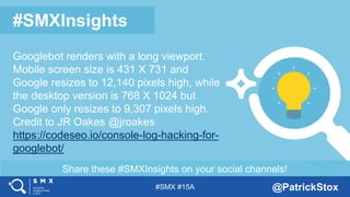 #SMX #15A @PatrickStox
Share these #SMXInsights on your social channels!
#SMXInsights
Googlebot renders with a long viewport.
Mobile screen size is 431 X 731 and
Google resizes to 12,140 pixels high, while
the desktop version is 768 X 1024 but
Google only resizes to 9,307 pixels high.
Credit to JR Oakes @jroakes
https://codeseo.io/console-log-hacking-for-
googlebot/
 