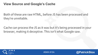 #SMX #15A @PatrickStox
Both of these are raw HTML, before JS has been processed and
they’re unreliable.
Cache can process the JS as it was but it’s being processed in your
browser, making it deceptive. This isn’t what Google saw.
View Source and Google’s Cache
 