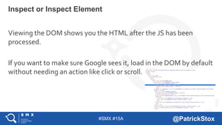 #SMX #15A @PatrickStox
Viewing the DOM shows you the HTML after the JS has been
processed.
If you want to make sure Google sees it, load in the DOM by default
without needing an action like click or scroll.
Inspect or Inspect Element
 