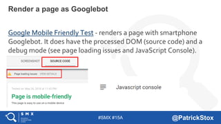 #SMX #15A @PatrickStox
Google Mobile Friendly Test - renders a page with smartphone
Googlebot. It does have the processed DOM (source code) and a
debug mode (see page loading issues and JavaScript Console).
Render a page as Googlebot
 