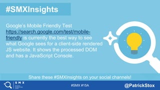#SMX #15A @PatrickStox
Share these #SMXInsights on your social channels!
#SMXInsights
Google’s Mobile Friendly Test
https://search.google.com/test/mobile-
friendly is currently the best way to see
what Google sees for a client-side rendered
JS website. It shows the processed DOM
and has a JavaScript Console.
 