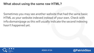 #SMX #15A @PatrickStox
Sometimes you may see another website that had the same basic
HTML as your website indexed instead of your own. Check with
info:domain/page as this will usually indicate the second indexing
hasn’t happened yet.
What about using the same raw HTML?
 