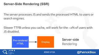 #SMX #15A @PatrickStox
The server processes JS and sends the processed HTML to users or
search engines.
Slower TTFB unless...