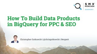 How To Build Data Products
in BigQuery for PPC & SEO
Christopher Gutknecht | @chrisgutknecht | Bergzeit
 