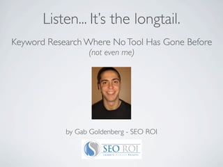 Listen... It’s the longtail.
Keyword Research Where No Tool Has Gone Before
                  (not even me)




            by Gab Goldenberg - SEO ROI
 