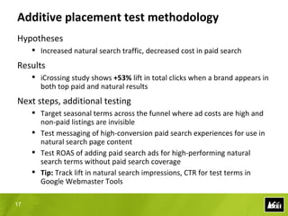 Correlation test methodology
Hypotheses
      Increased spend at top of the funnel will bring customers back for
       direct response
      No impact on natural search

Results
      Significant lift in natural search traffic
      Sustained natural search increase after advertising spend returned to
       nominal levels

Next steps, additional testing
      Analyze customer intent of natural search visits
      Conduct additional targeted spends at top-of-funnel
      Tip: Leverage internal political “pull” of paid search program to GTD

17
 