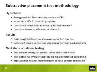 Subtractive placement test methodology
Hypotheses
        Savings realized from reducing maximum CPC
        Increased traffic in non-paid programs
        Question: Enough sales to make up for lost revenue?
        Question: Lower qualification of visitors?
Results
      Not enough traffic or sales to make up for lost revenue
      Significant drop in conversion when using only non-paid programs
Next steps, additional testing
      Test greater variety of seasonal terms across the funnel
      Test additional levels of cost reduction/paid search ad positioning
      Tip: Optimize natural search snippets to drive greater conversion

22
 