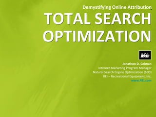 Demystifying Online Attribution


TOTAL SEARCH
OPTIMIZATION
                             Jonathon D. Colman
           Internet Marketing Program Manager
        Natural Search Engine Optimization (SEO)
               REI – Recreational Equipment, Inc.
                                   www.REI.com
 
