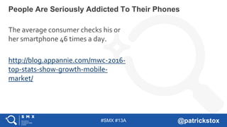 #SMX #13A @patrickstox
People Are Seriously Addicted To Their Phones
The average consumer checks his or
her smartphone 46 times a day.
http://blog.appannie.com/mwc-2016-
top-stats-show-growth-mobile-
market/
 