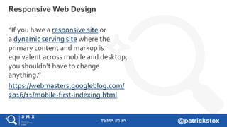 #SMX #13A @patrickstox
Responsive Web Design
“If you have a responsive site or
a dynamic serving site where the
primary content and markup is
equivalent across mobile and desktop,
you shouldn’t have to change
anything.”
https://webmasters.googleblog.com/
2016/11/mobile-first-indexing.html
 
