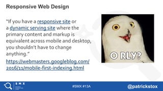 #SMX #13A @patrickstox
Responsive Web Design
“If you have a responsive site or
a dynamic serving site where the
primary content and markup is
equivalent across mobile and desktop,
you shouldn’t have to change
anything.”
https://webmasters.googleblog.com/
2016/11/mobile-first-indexing.html
 