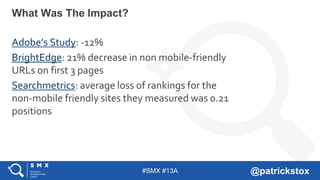 #SMX #13A @patrickstox
What Was The Impact?
Adobe’s Study: -12%
BrightEdge: 21% decrease in non mobile-friendly
URLs on first 3 pages
Searchmetrics: average loss of rankings for the
non-mobile friendly sites they measured was 0.21
positions
 