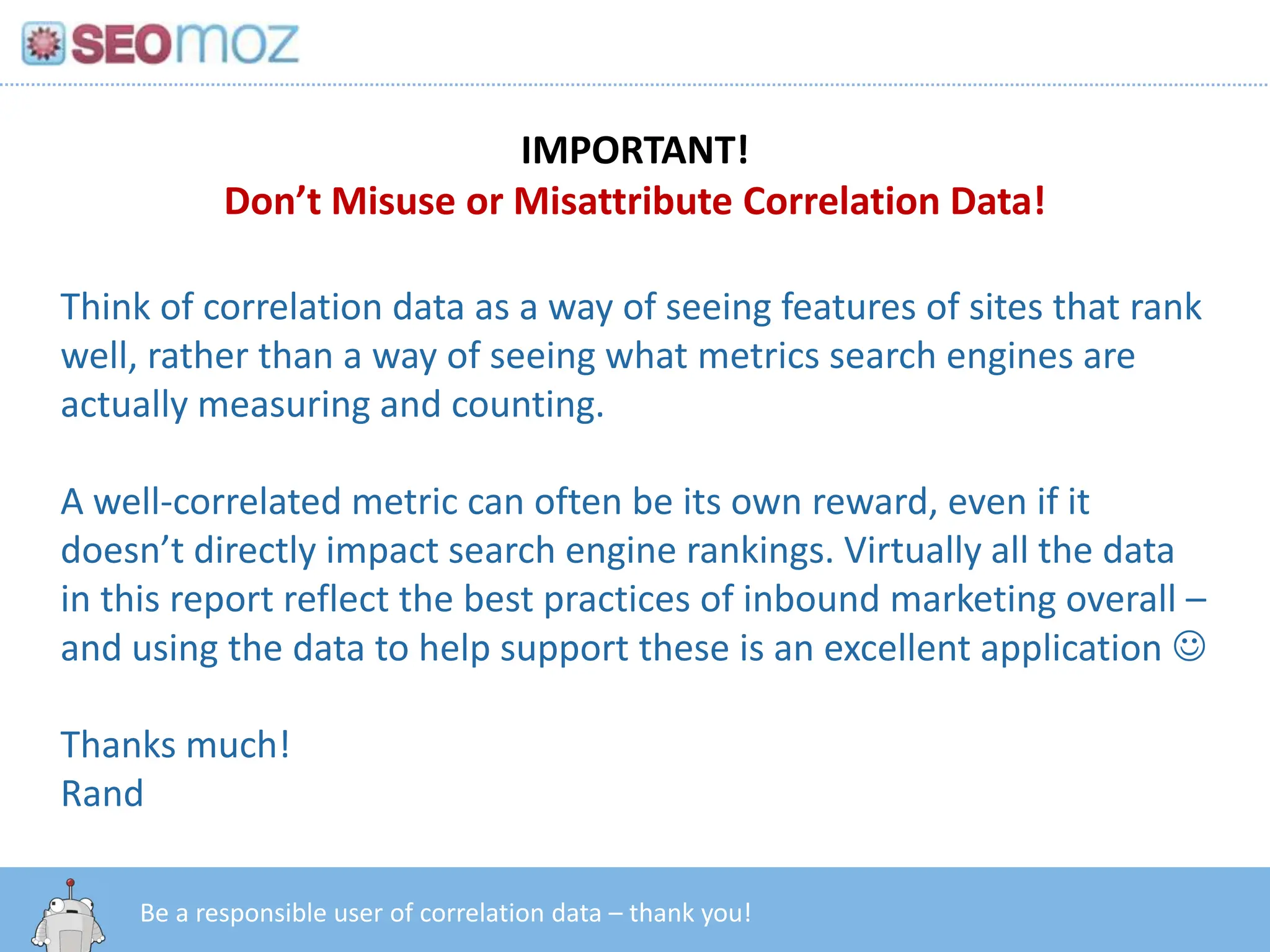 IMPORTANT!Don’t Misuse or Misattribute Correlation Data!Think of correlation data as a way of seeing features of sites that rank well, rather than a way of seeing what metrics search engines are actually measuring and counting.A well-correlated metric can often be its own reward, even if it doesn’t directly impact search engine rankings. Virtually all the data in this report reflect the best practices of inbound marketing overall – and using the data to help support these is an excellent application Thanks much!Randhttp:/googleblog.blogspot.com/2010/06/our-new-search-index-caffeine.htmlBe a responsible user of correlation data – thank you!