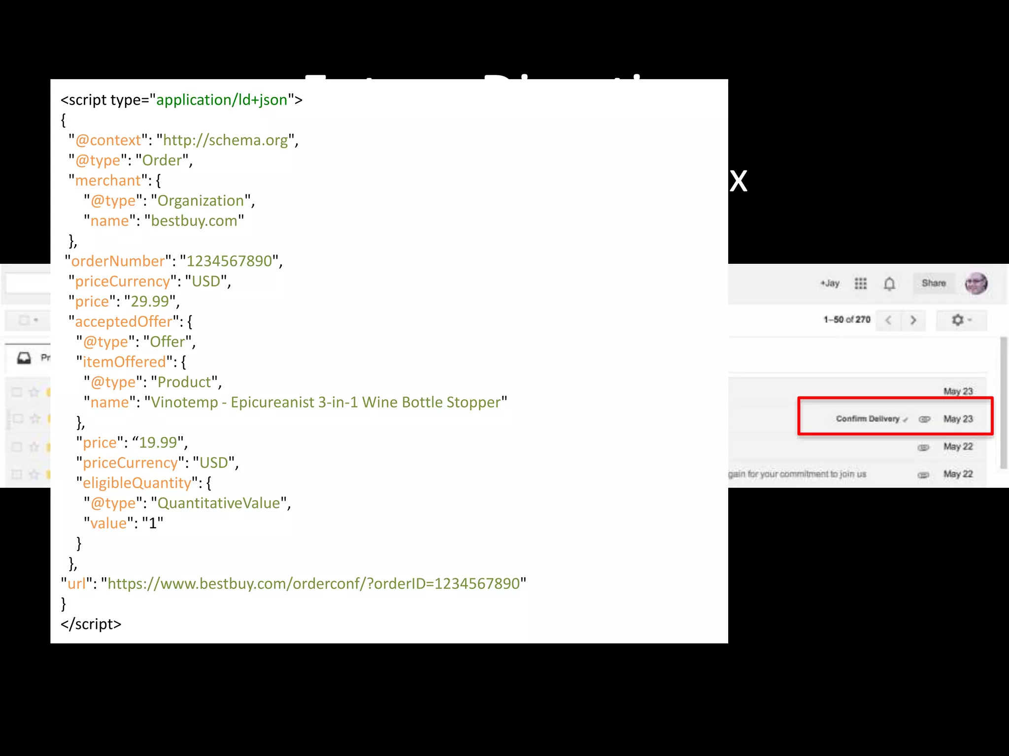 Future Direction
Gmail Actions in the inbox
<script type="application/ld+json">
{
"@context": "http://schema.org",
"@type": "Order",
"merchant": {
"@type": "Organization",
"name": "bestbuy.com"
},
"orderNumber": "1234567890",
"priceCurrency": "USD",
"price": "29.99",
"acceptedOffer": {
"@type": "Offer",
"itemOffered": {
"@type": "Product",
"name": "Vinotemp - Epicureanist 3-in-1 Wine Bottle Stopper"
},
"price": “19.99",
"priceCurrency": "USD",
"eligibleQuantity": {
"@type": "QuantitativeValue",
"value": "1"
}
},
"url": "https://www.bestbuy.com/orderconf/?orderID=1234567890"
}
</script>
 