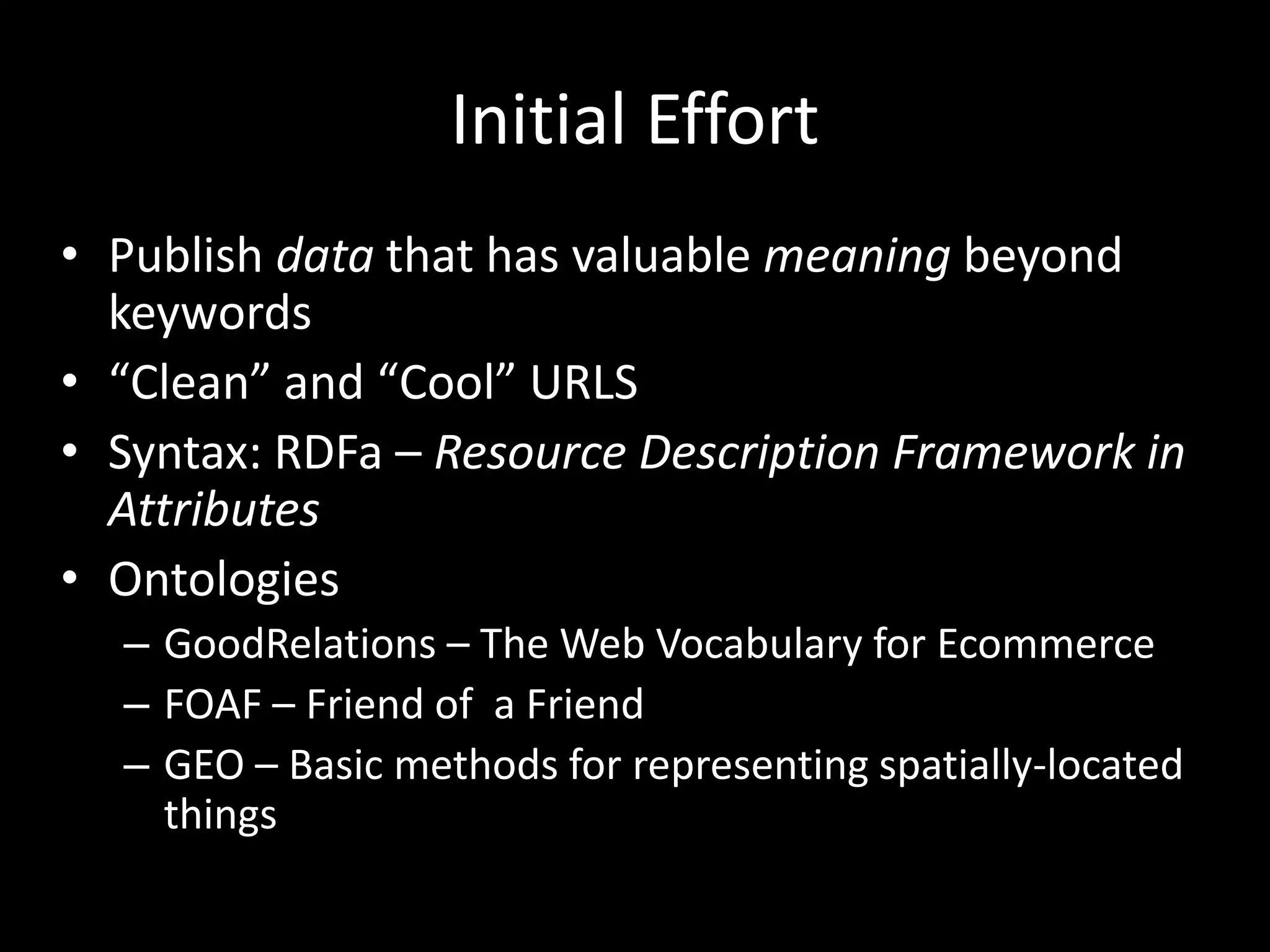 Initial Effort
• Publish data that has valuable meaning beyond
keywords
• “Clean” and “Cool” URLS
• Syntax: RDFa – Resource Description Framework in
Attributes
• Ontologies
– GoodRelations – The Web Vocabulary for Ecommerce
– FOAF – Friend of a Friend
– GEO – Basic methods for representing spatially-located
things
 