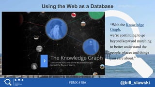 #SMX #15A @bill_slawski
Using the Web as a Database
In 2005, Google publipublished a blog post
“With the Knowledge
Graph,
we’re continuing to go
beyond keyword matching
to better understand the
people, places and things
you care about.”
 