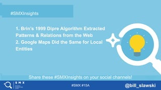#SMX #15A @bill_slawski
Share these #SMXInsights on your social channels!
#SMXInsights
 Example bullet text
– Example bullet text
#SMXInsights
1. Brin’s 1999 Dipre Algorithm Extracted
Patterns & Relations from the Web
2. Google Maps Did the Same for Local
Entities
 