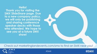 #SMX @SMX
Check out marketinglandevents.com/smx to find an SMX near you!
Hello!
Thank you for visiting the
SMX SlideShare page. Due
to a new company policy,
we will only be publishing
and sharing conference
speaker decks with those
who attended. We hope to
see you at a future SMX
show!
 