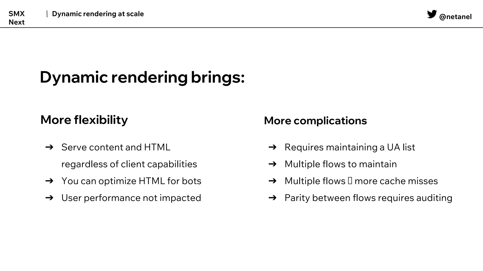 @netanel
Dynamic rendering at scale
SMX
Next
More flexibility
➔ Serve content and HTML
regardless of client capabilities
➔ You can optimize HTML for bots
➔ User performance not impacted
More complications
➔ Requires maintaining a UA list
➔ Multiple flows to maintain
➔ Multiple flows 🠆 more cache misses
➔ Parity between flows requires auditing
Dynamic rendering brings:
 