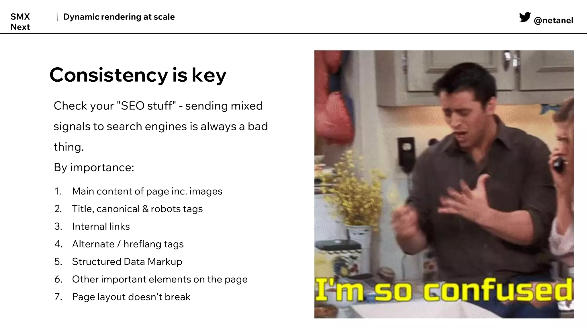 @netanel
Dynamic rendering at scale
SMX
Next
Consistency is key
1. Main content of page inc. images
2. Title, canonical & robots tags
3. Internal links
4. Alternate / hreflang tags
5. Structured Data Markup
6. Other important elements on the page
7. Page layout doesn't break
Check your "SEO stuff" - sending mixed
signals to search engines is always a bad
thing.
By importance:
 