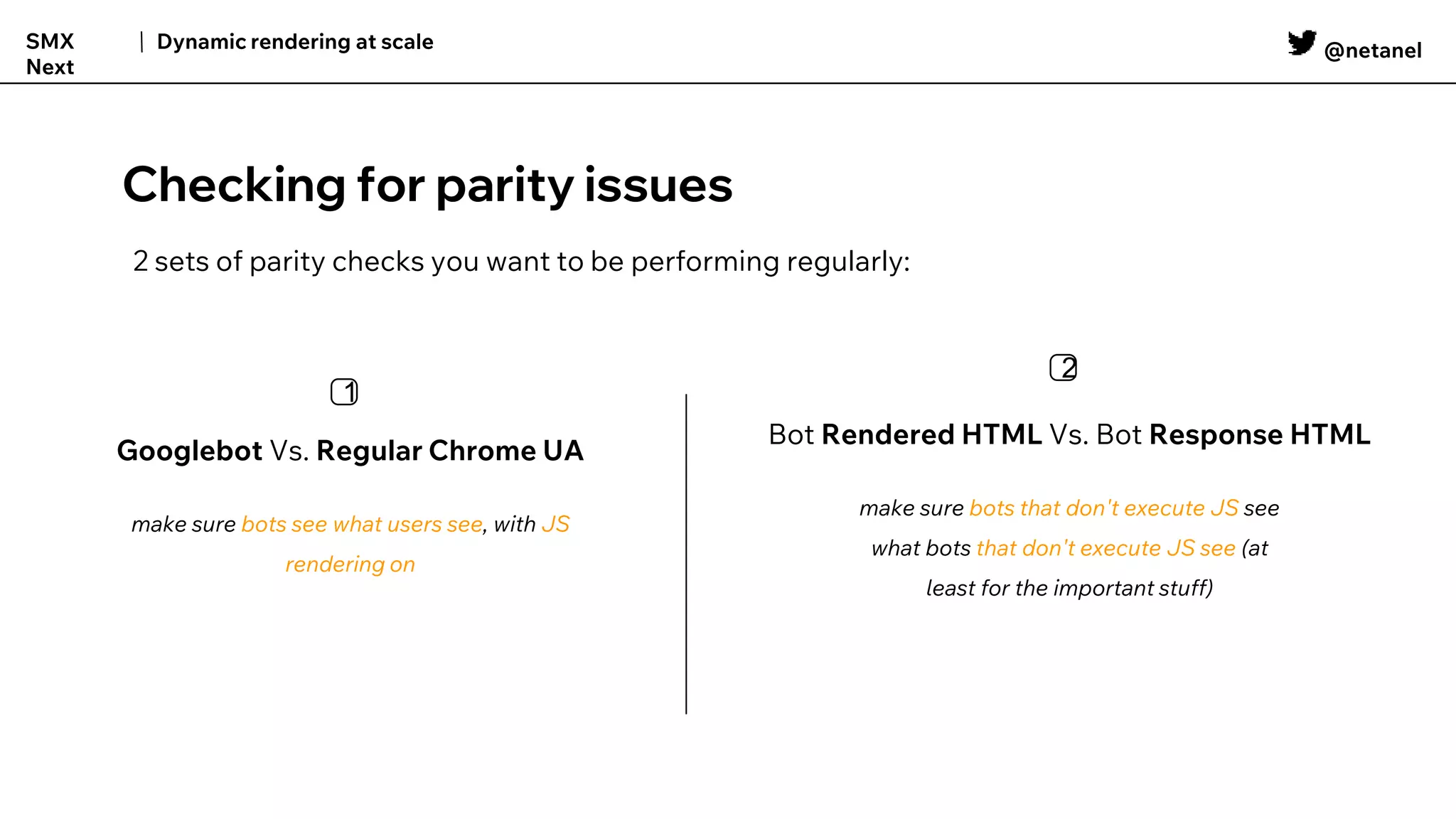 @netanel
Dynamic rendering at scale
SMX
Next
Checking for parity issues
2 sets of parity checks you want to be performing regularly:
Googlebot Vs. Regular Chrome UA
make sure bots see what users see, with JS
rendering on
1️⃣
Bot Rendered HTML Vs. Bot Response HTML
make sure bots that don't execute JS see
what bots that don't execute JS see (at
least for the important stuff)
2️⃣
 