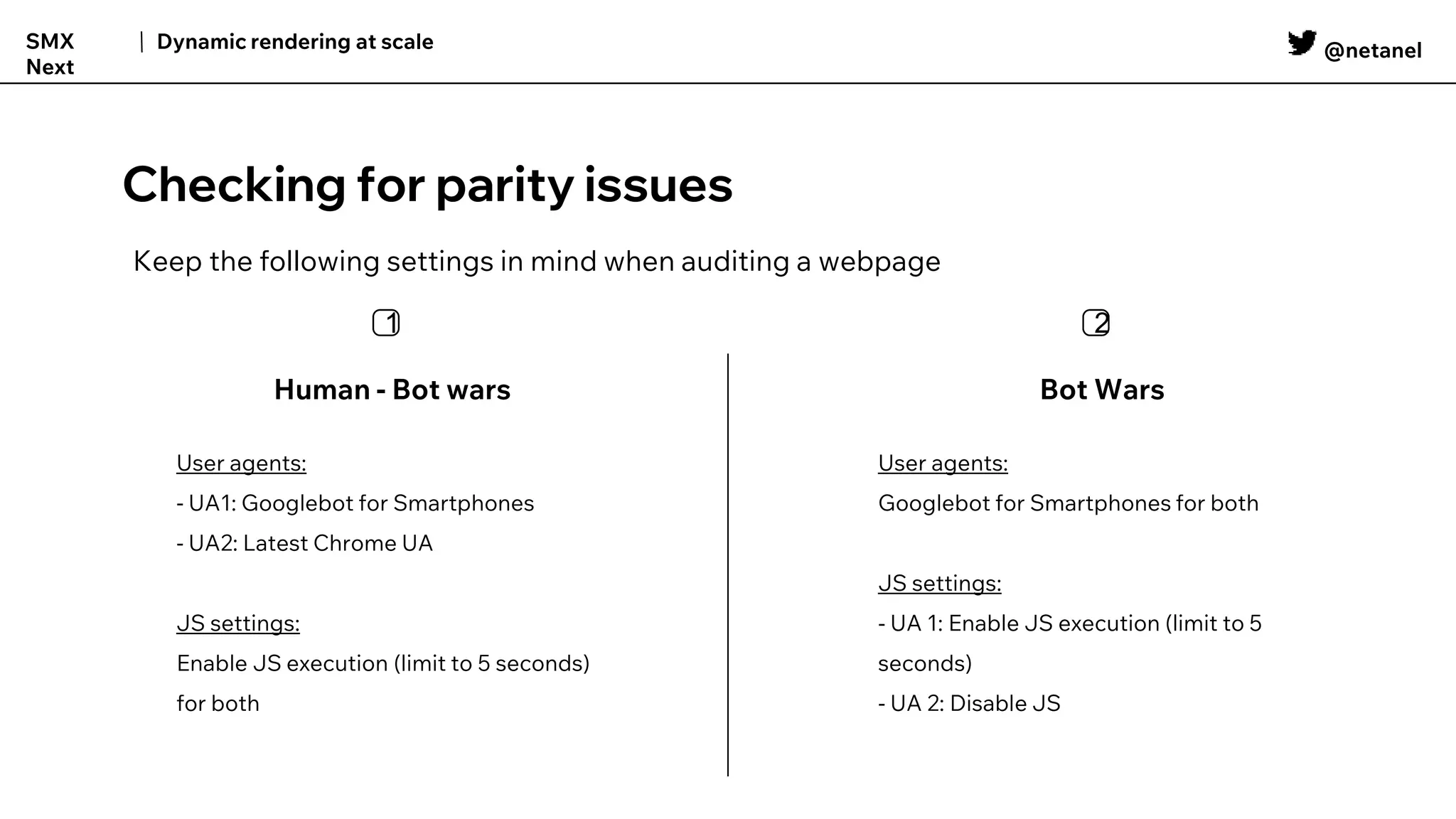 @netanel
Dynamic rendering at scale
SMX
Next
Checking for parity issues
Human - Bot wars
Keep the following settings in mind when auditing a webpage
Bot Wars
1️⃣ 2️⃣
User agents:
- UA1: Googlebot for Smartphones
- UA2: Latest Chrome UA
JS settings:
Enable JS execution (limit to 5 seconds)
for both
User agents:
Googlebot for Smartphones for both
JS settings:
- UA 1: Enable JS execution (limit to 5
seconds)
- UA 2: Disable JS
 