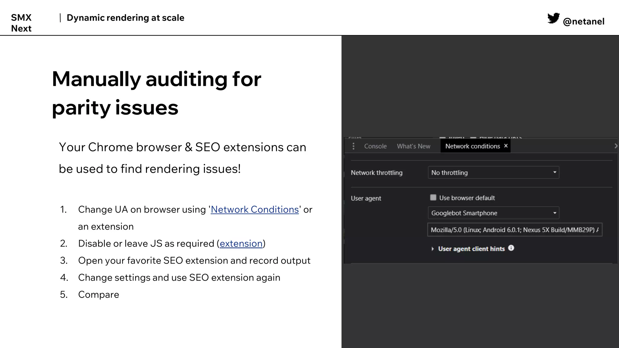 @netanel
Dynamic rendering at scale
SMX
Next
Manually auditing for
parity issues
Your Chrome browser & SEO extensions can
be used to find rendering issues!
1. Change UA on browser using 'Network Conditions' or
an extension
2. Disable or leave JS as required (extension)
3. Open your favorite SEO extension and record output
4. Change settings and use SEO extension again
5. Compare
 